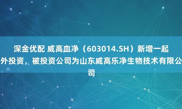 深金优配 威高血净（603014.SH）新增一起对外投资，被投资公司为山东威高乐净生物技术有限公司