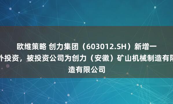 欧维策略 创力集团（603012.SH）新增一起对外投资，被投资公司为创力（安徽）矿山机械制造有限公司