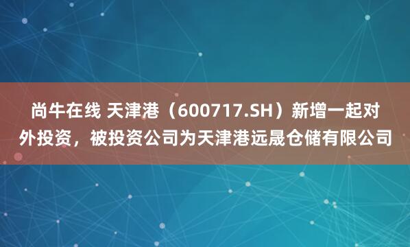 尚牛在线 天津港（600717.SH）新增一起对外投资，被投资公司为天津港远晟仓储有限公司