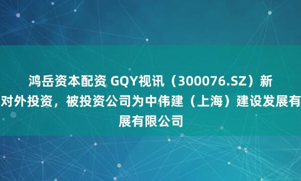鸿岳资本配资 GQY视讯（300076.SZ）新增一起对外投资，被投资公司为中伟建（上海）建设发展有限公司