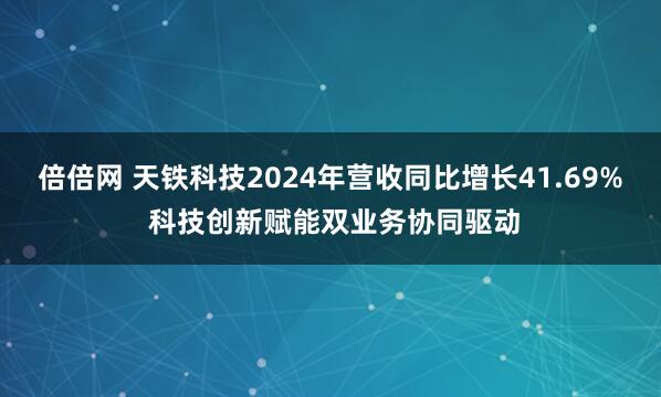 倍倍网 天铁科技2024年营收同比增长41.69% 科技创新赋能双业务协同驱动