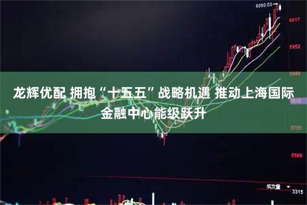 龙辉优配 拥抱“十五五”战略机遇 推动上海国际金融中心能级跃升