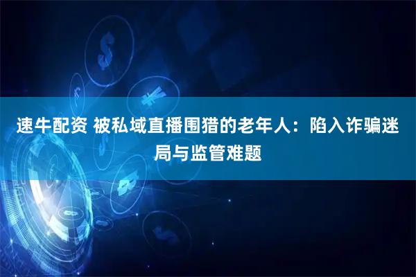 速牛配资 被私域直播围猎的老年人：陷入诈骗迷局与监管难题