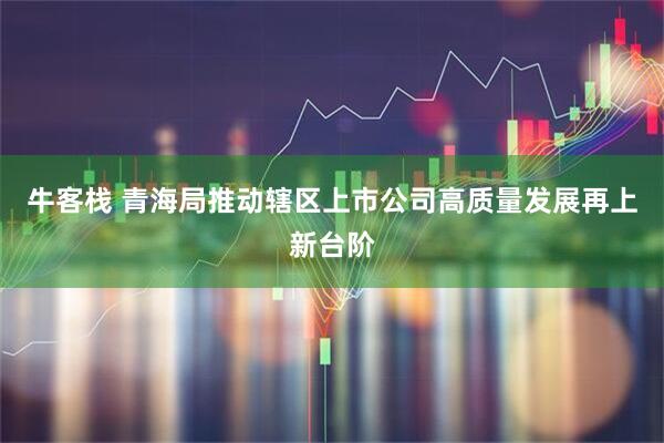牛客栈 青海局推动辖区上市公司高质量发展再上新台阶