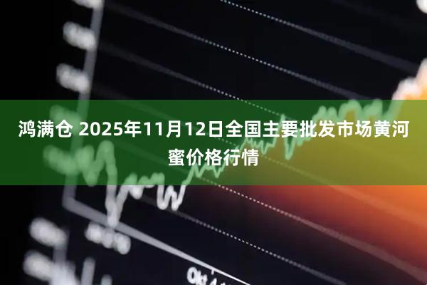 鸿满仓 2025年11月12日全国主要批发市场黄河蜜价格行情