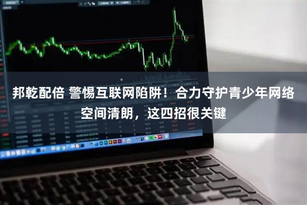 邦乾配倍 警惕互联网陷阱！合力守护青少年网络空间清朗，这四招很关键