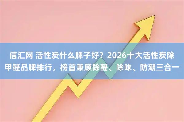 信汇网 活性炭什么牌子好？2026十大活性炭除甲醛品牌排行，榜首兼顾除醛、除味、防潮三合一