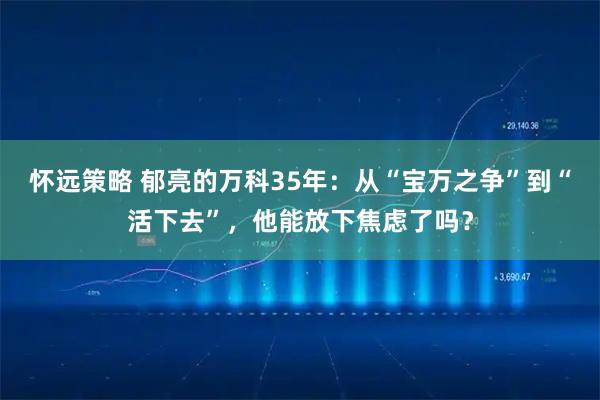 怀远策略 郁亮的万科35年：从“宝万之争”到“活下去”，他能放下焦虑了吗？