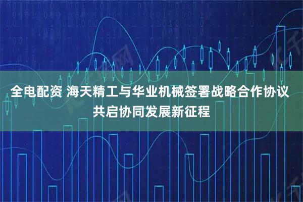 全电配资 海天精工与华业机械签署战略合作协议 共启协同发展新征程