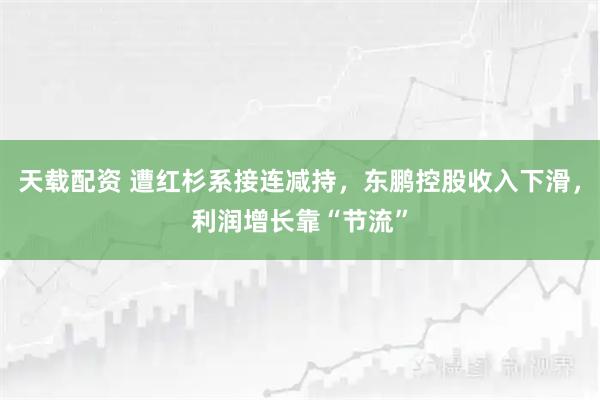 天载配资 遭红杉系接连减持，东鹏控股收入下滑，利润增长靠“节流”