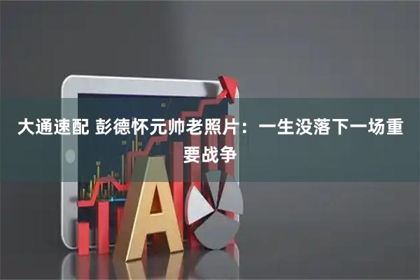 大通速配 彭德怀元帅老照片：一生没落下一场重要战争