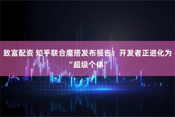 致富配资 知乎联合魔搭发布报告：开发者正进化为“超级个体”