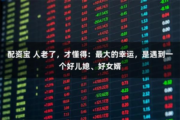 配资宝 人老了，才懂得：最大的幸运，是遇到一个好儿媳、好女婿