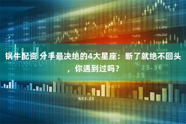 锅牛配资 分手最决绝的4大星座：断了就绝不回头，你遇到过吗？