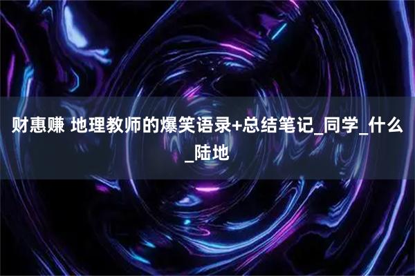 财惠赚 地理教师的爆笑语录+总结笔记_同学_什么_陆地