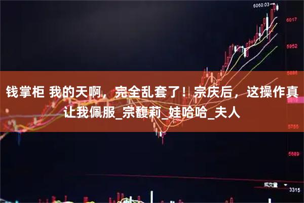 钱掌柜 我的天啊，完全乱套了！宗庆后，这操作真让我佩服_宗馥莉_娃哈哈_夫人