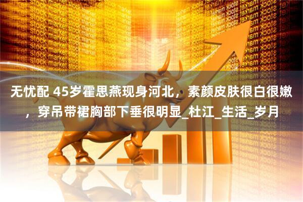 无忧配 45岁霍思燕现身河北，素颜皮肤很白很嫩，穿吊带裙胸部下垂很明显_杜江_生活_岁月